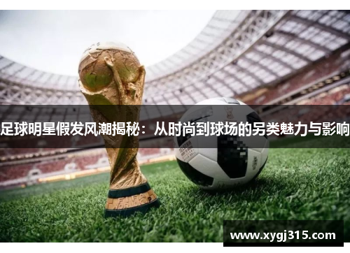 足球明星假发风潮揭秘：从时尚到球场的另类魅力与影响