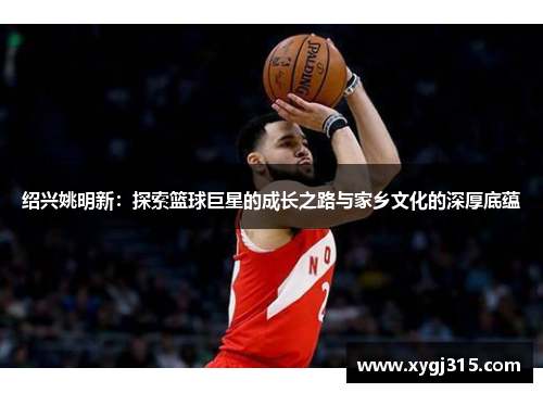 绍兴姚明新：探索篮球巨星的成长之路与家乡文化的深厚底蕴