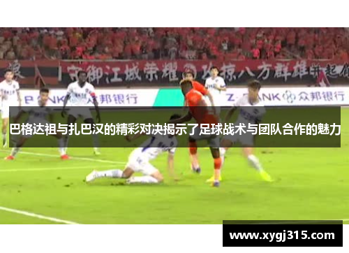 巴格达祖与扎巴汉的精彩对决揭示了足球战术与团队合作的魅力